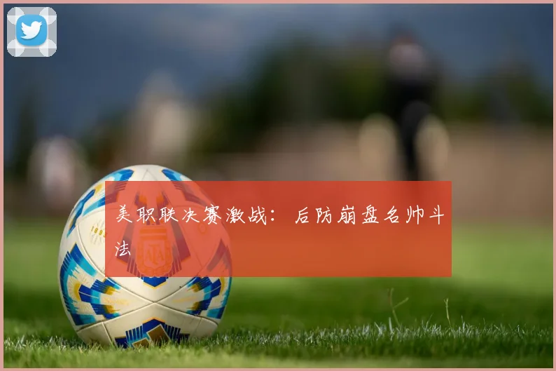 美职联决赛激战：后防崩盘名帅斗法