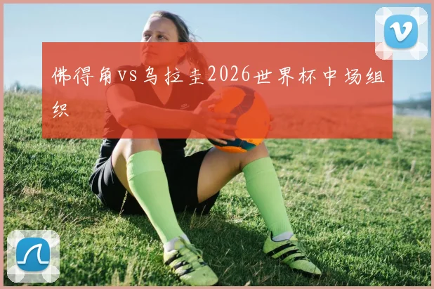 佛得角vs乌拉圭2026世界杯中场组织