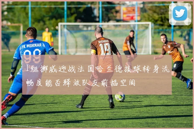 I组挪威迎战法国哈兰德接球转身流畅度能否释放队友前插空间