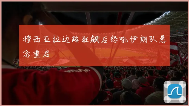 穆西亚拉边路狂飙后怒吼伊朗队悬念重启