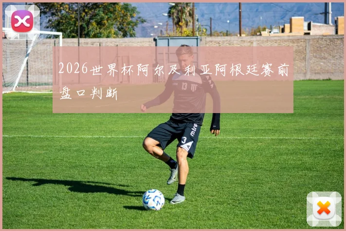2026世界杯阿尔及利亚阿根廷赛前盘口判断