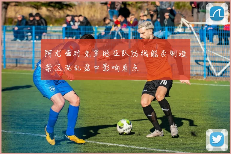 阿尤面对克罗地亚队防线能否制造禁区混乱盘口影响看点