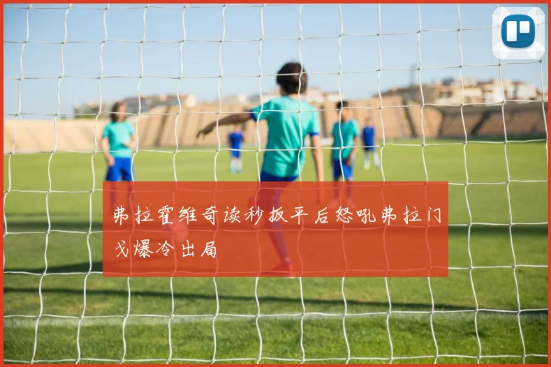 弗拉霍维奇读秒扳平后怒吼弗拉门戈爆冷出局