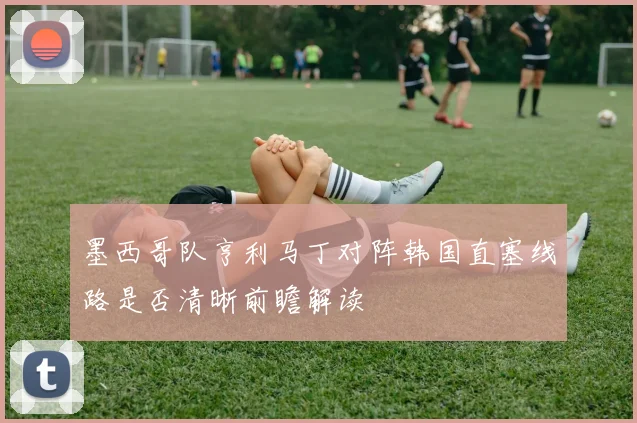 墨西哥队亨利马丁对阵韩国直塞线路是否清晰前瞻解读