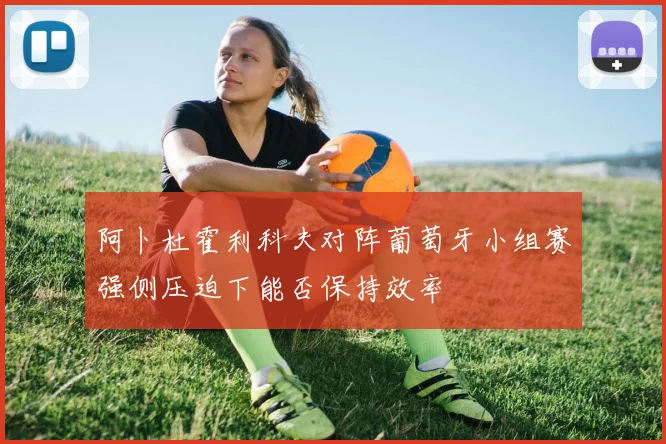 阿卜杜霍利科夫对阵葡萄牙小组赛强侧压迫下能否保持效率