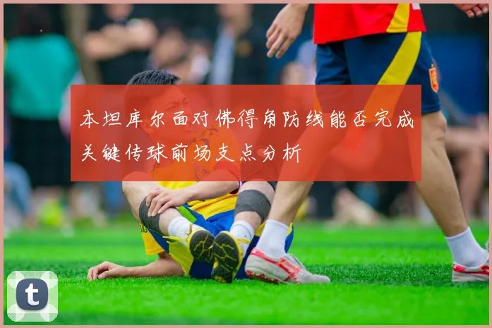 本坦库尔面对佛得角防线能否完成关键传球前场支点分析