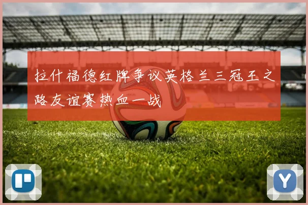 拉什福德红牌争议英格兰三冠王之路友谊赛热血一战