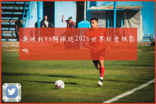 奥地利vs阿根廷2026世界杯晋级影响