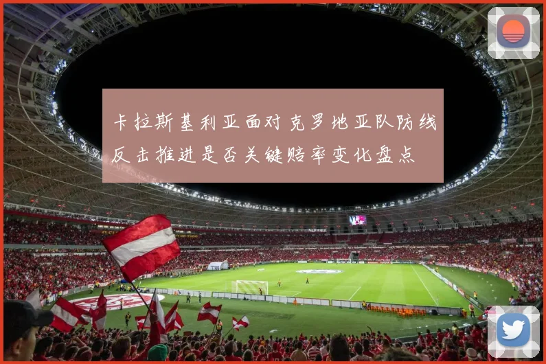 卡拉斯基利亚面对克罗地亚队防线反击推进是否关键赔率变化盘点