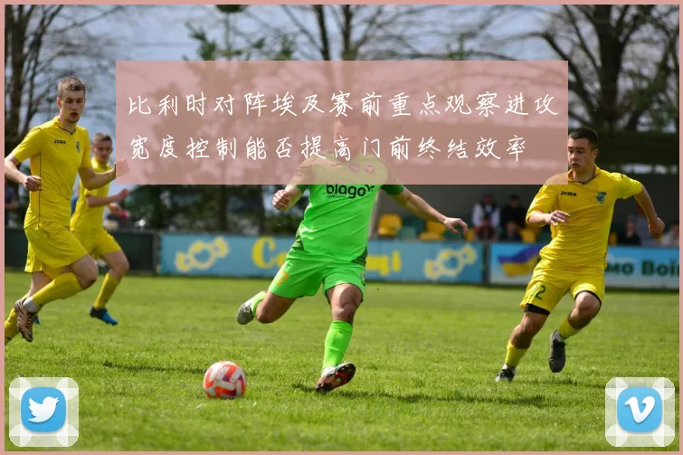 比利时对阵埃及赛前重点观察进攻宽度控制能否提高门前终结效率