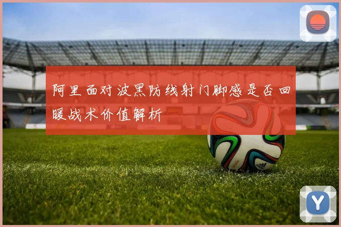 阿里面对波黑防线射门脚感是否回暖战术价值解析