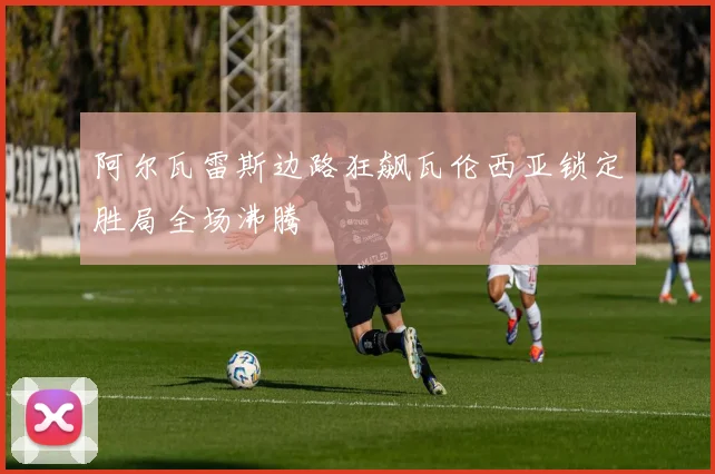 阿尔瓦雷斯边路狂飙瓦伦西亚锁定胜局全场沸腾