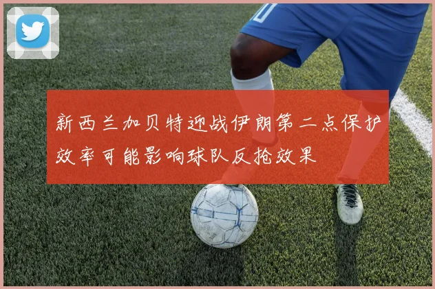 新西兰加贝特迎战伊朗第二点保护效率可能影响球队反抢效果