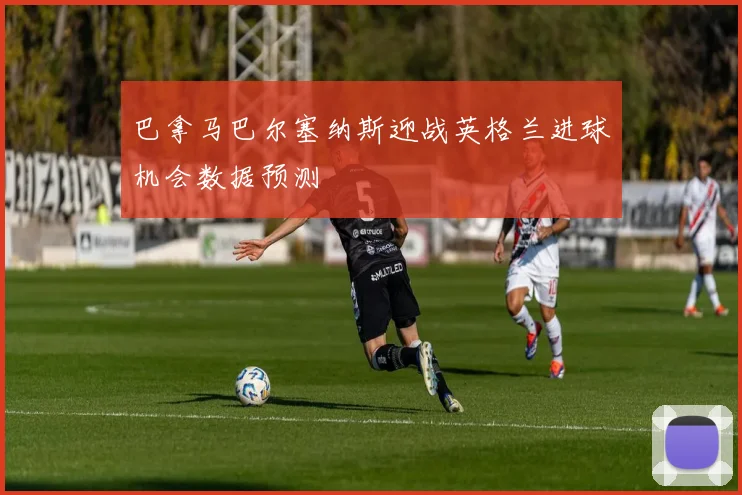 巴拿马巴尔塞纳斯迎战英格兰进球机会数据预测