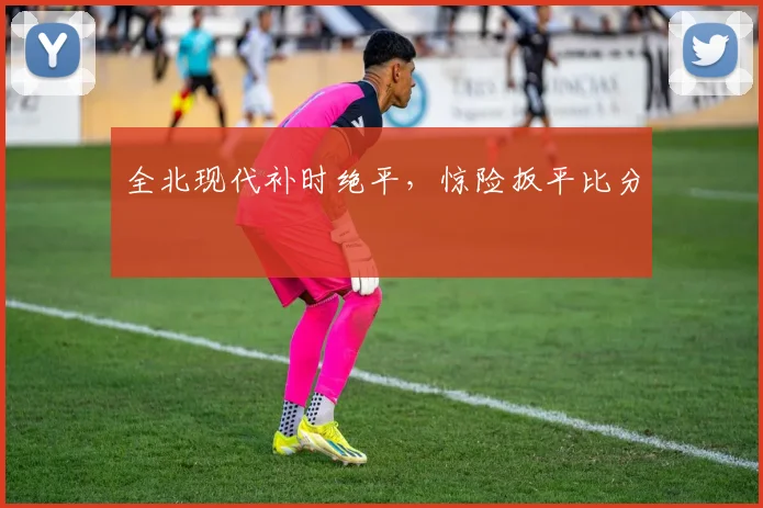 全北现代补时绝平，惊险扳平比分