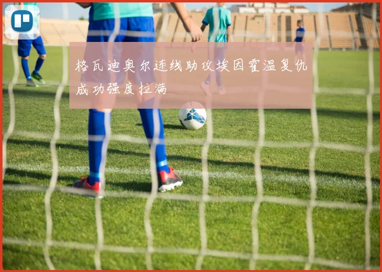 格瓦迪奥尔连线助攻埃因霍温复仇成功强度拉满