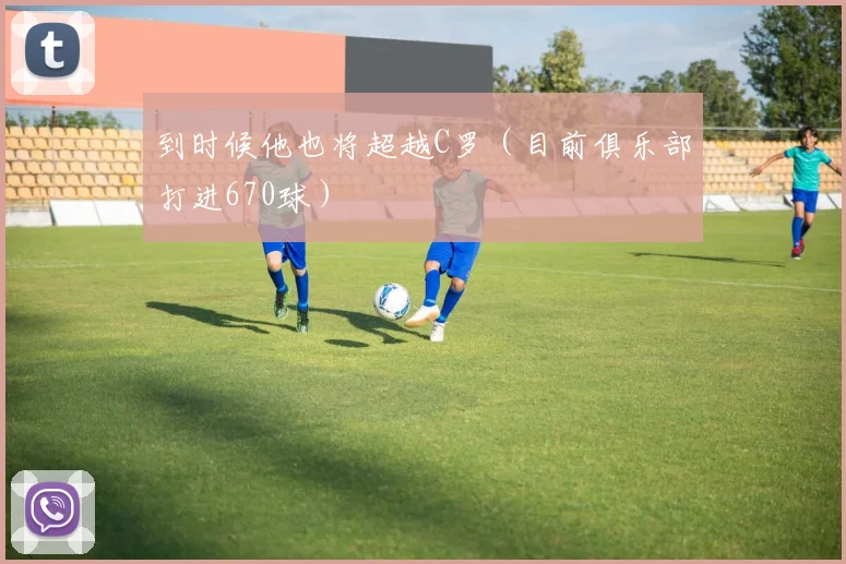 到时候他也将超越C罗（目前俱乐部打进670球）