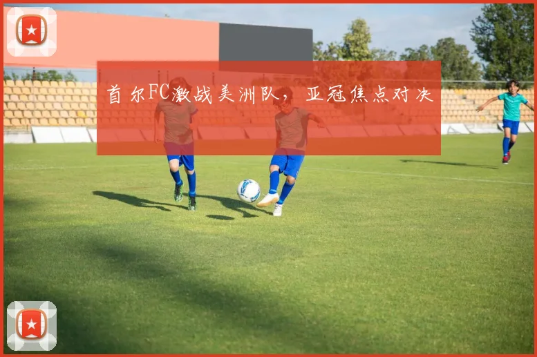 首尔FC激战美洲队，亚冠焦点对决