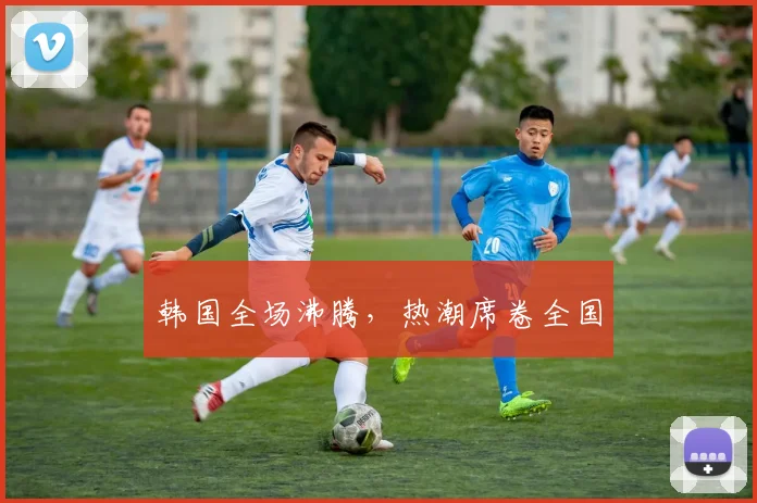 韩国全场沸腾，热潮席卷全国