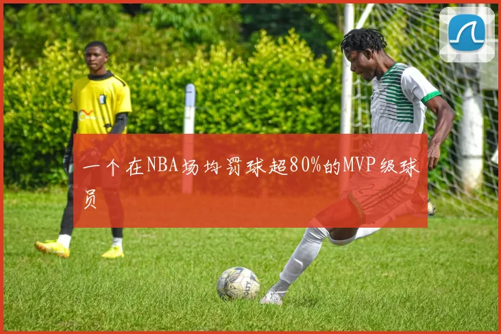 一个在NBA场均罚球超80%的MVP级球员