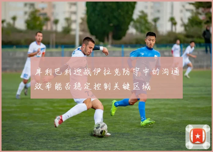 库利巴利迎战伊拉克防守中的沟通效率能否稳定控制关键区域