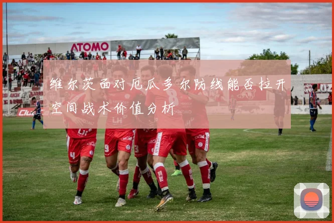 维尔茨面对厄瓜多尔防线能否拉开空间战术价值分析