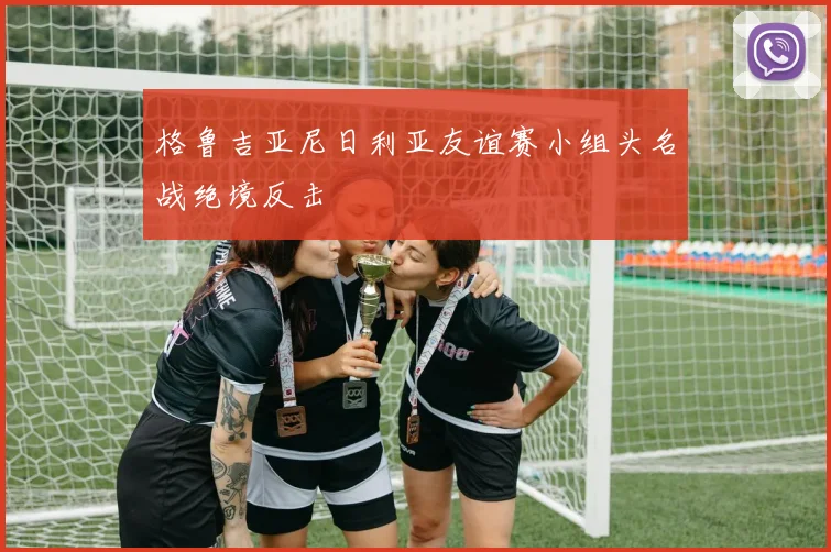 格鲁吉亚尼日利亚友谊赛小组头名战绝境反击
