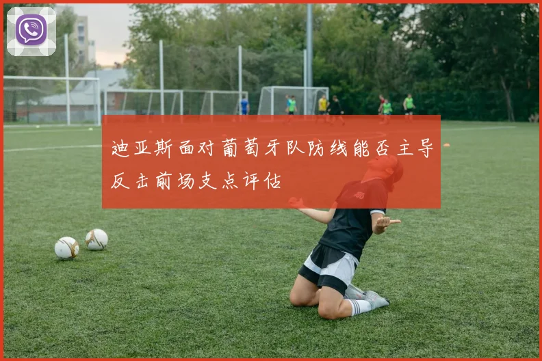 迪亚斯面对葡萄牙队防线能否主导反击前场支点评估