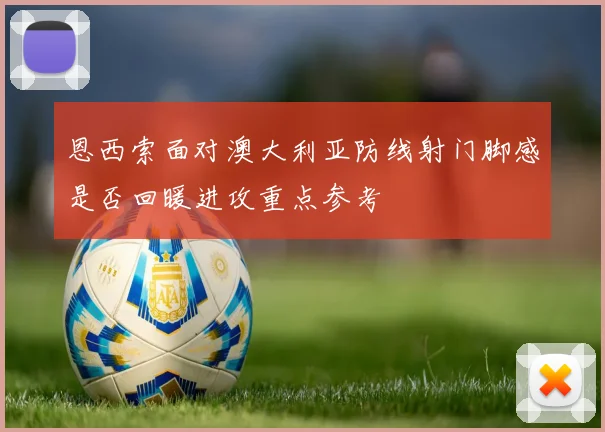 恩西索面对澳大利亚防线射门脚感是否回暖进攻重点参考