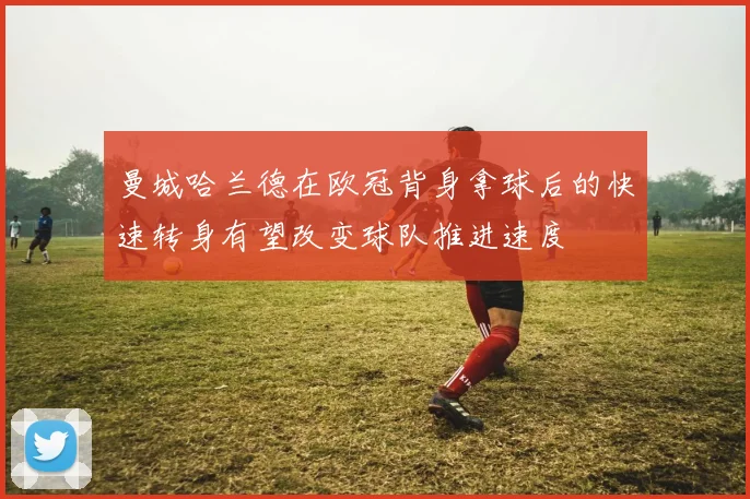 曼城哈兰德在欧冠背身拿球后的快速转身有望改变球队推进速度