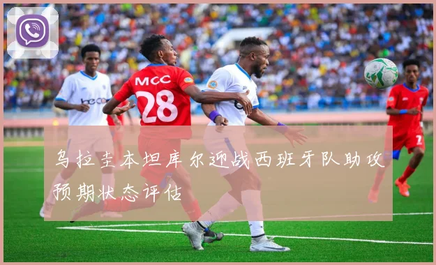 乌拉圭本坦库尔迎战西班牙队助攻预期状态评估