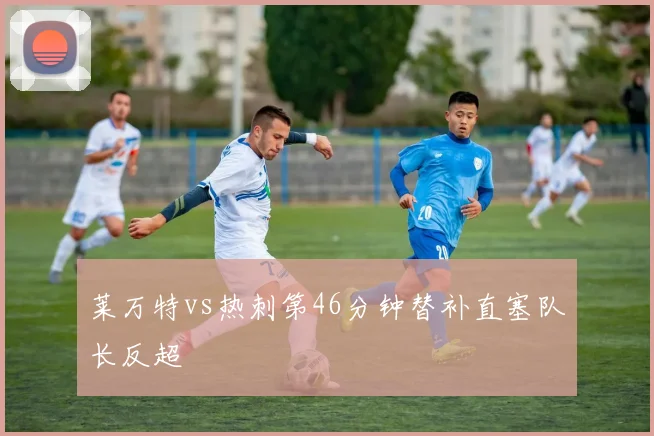 莱万特vs热刺第46分钟替补直塞队长反超