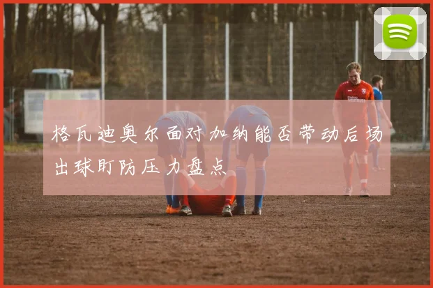 格瓦迪奥尔面对加纳能否带动后场出球盯防压力盘点