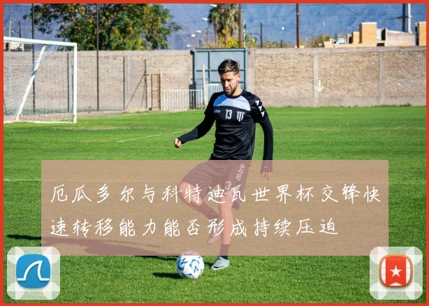 厄瓜多尔与科特迪瓦世界杯交锋快速转移能力能否形成持续压迫