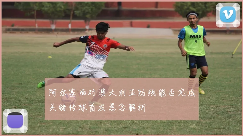 阿尔塞面对澳大利亚防线能否完成关键传球首发悬念解析