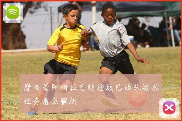 摩洛哥阿姆拉巴特迎战巴西队战术任务看点解析