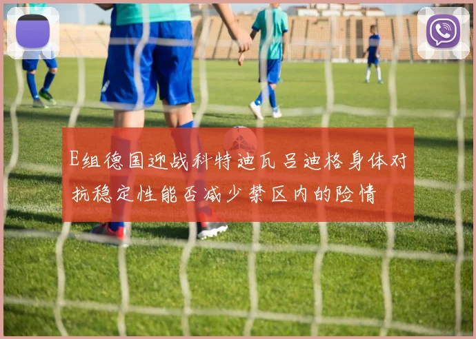 E组德国迎战科特迪瓦吕迪格身体对抗稳定性能否减少禁区内的险情