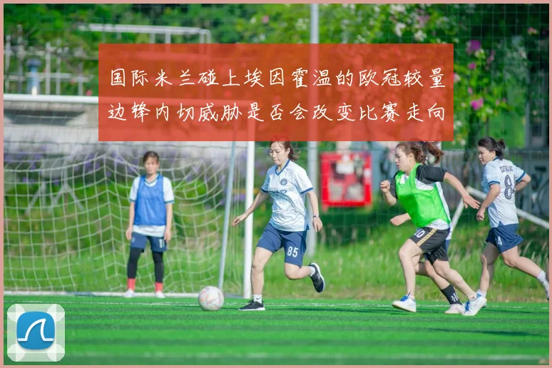 国际米兰碰上埃因霍温的欧冠较量边锋内切威胁是否会改变比赛走向