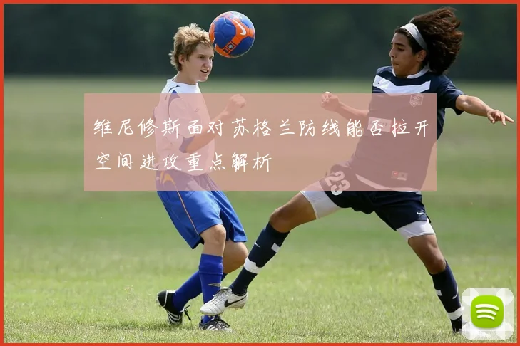维尼修斯面对苏格兰防线能否拉开空间进攻重点解析