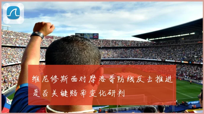 维尼修斯面对摩洛哥防线反击推进是否关键赔率变化研判