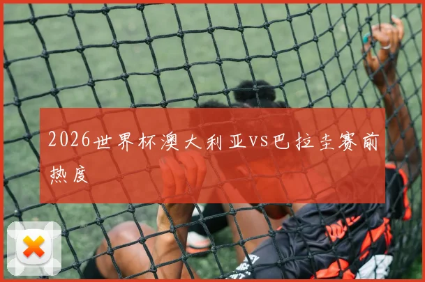 2026世界杯澳大利亚vs巴拉圭赛前热度