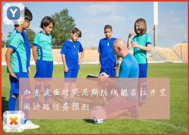 加克波面对突尼斯防线能否拉开空间边路任务预测