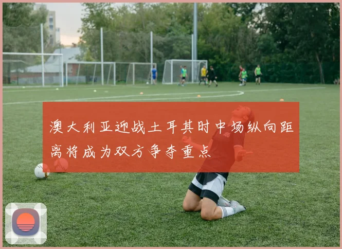 澳大利亚迎战土耳其时中场纵向距离将成为双方争夺重点
