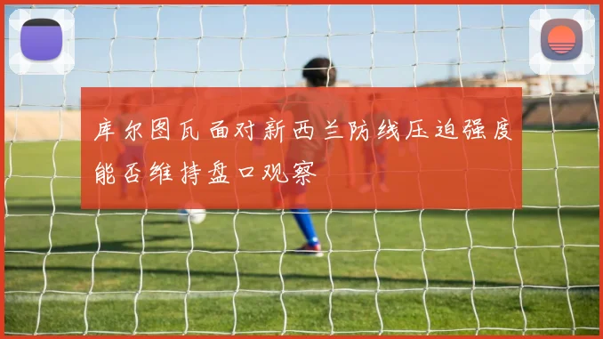 库尔图瓦面对新西兰防线压迫强度能否维持盘口观察