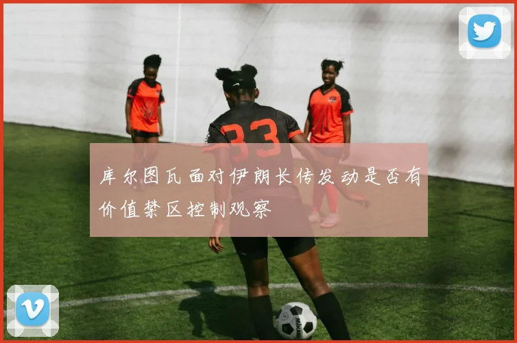 库尔图瓦面对伊朗长传发动是否有价值禁区控制观察