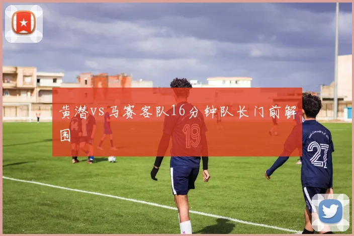 黄潜vs马赛客队16分钟队长门前解围