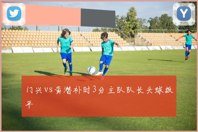 门兴vs黄潜补时3分主队队长头球扳平