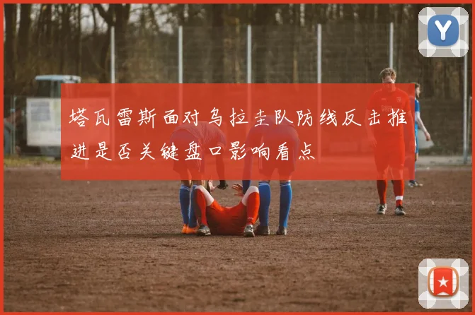 塔瓦雷斯面对乌拉圭队防线反击推进是否关键盘口影响看点