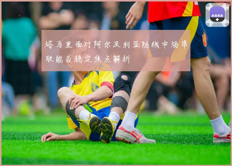 塔马里面对阿尔及利亚防线中场串联能否稳定焦点解析