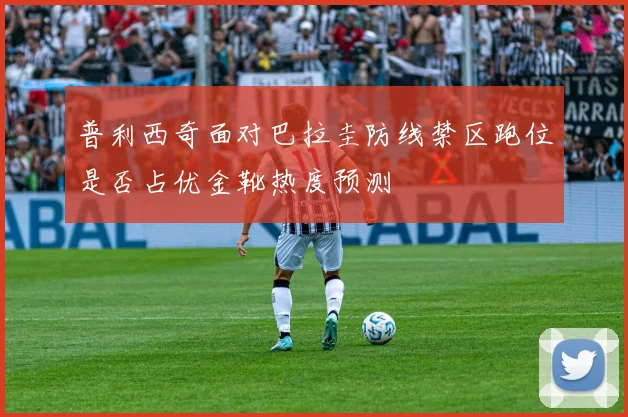 普利西奇面对巴拉圭防线禁区跑位是否占优金靴热度预测